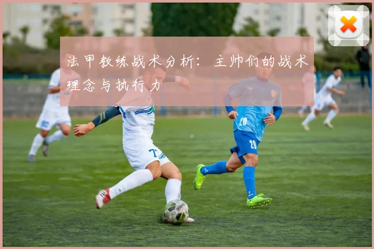 法甲教练战术分析：主帅们的战术理念与执行力