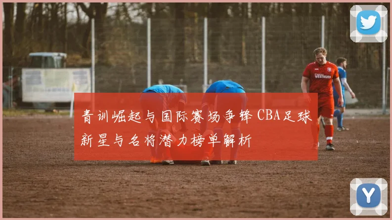 青训崛起与国际赛场争锋 CBA足球新星与名将潜力榜单解析