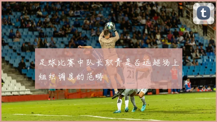 足球比赛中队长职责是否远超场上组织调度的范畴