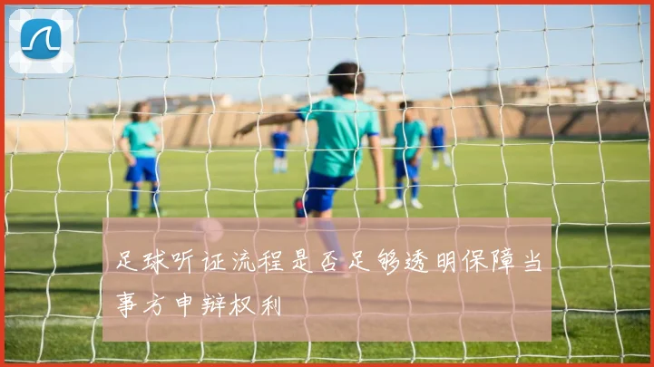 足球听证流程是否足够透明保障当事方申辩权利